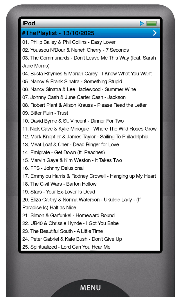 The tracks played on this episode, presented on the screen of a comically elongated iPod The songs are:
01. Philip Bailey & Phil Collins - Easy Lover
02. Youssou N'Dour & Neneh Cherry - 7 Seconds
03. The Communards - Don't Leave Me This Way (feat. Sarah Jane Morris)
04. Busta Rhymes & Mariah Carey - I Know What You Want
05. Nancy & Frank Sinatra - Something Stupid
06. Nancy Sinatra & Lee Hazlewood - Summer Wine
07. Johnny Cash & June Carter Cash - Jackson
08. Robert Plant & Alison Krauss - Please Read the Letter
09. Bitter Ruin - Trust
10. David Byrne & St. Vincent - Dinner For Two
11. Nick Cave & Kylie Minogue - Where The Wild Roses Grow
12. Mark Knopfler & James Taylor - Sailing To Philadelphia
13. Meat Loaf & Cher - Dead Ringer for Love
14. Emigrate - Get Down (ft. Peaches)
15. Marvin Gaye & Kim Weston - It Takes Two
16. FFS - Johnny Delusional
17. Emmylou Harris & Rodney Crowell - Hanging up My Heart
18. The Civil Wars - Barton Hollow
19. Stars - Your Ex-Lover Is Dead
20. Eliza Carthy & Norma Waterson - Ukulele Lady - (If Paradise Is) Half as Nice
21. Simon & Garfunkel - Homeward Bound
22. UB40 & Chrissie Hynde - I Got You Babe
23. The Beautiful South - A Little Time
24. Peter Gabriel & Kate Bush - Don't Give Up
25. Spiritualized - Lord Can You Hear Me
