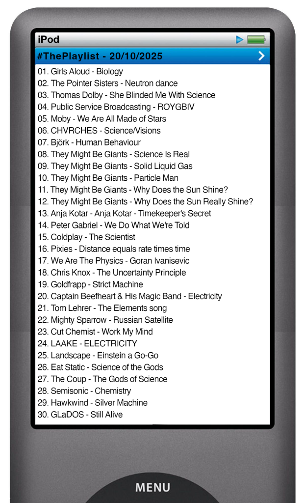 The tracks played on this episode, presented on the screen of a comically elongated iPod The songs are:
01. Girls Aloud - Biology
02. The Pointer Sisters - Neutron dance
03. Thomas Dolby - She Blinded Me With Science
04. Public Service Broadcasting - ROYGBIV
05. Moby - We Are All Made of Stars
06. CHVRCHES - Science/Visions
07. Björk - Human Behaviour
08. They Might Be Giants - Science Is Real
09. They Might Be Giants - Solid Liquid Gas
10. They Might Be Giants - Particle Man
11. They Might Be Giants - Why Does the Sun Shine?
12. They Might Be Giants - Why Does the Sun Really Shine?
13. Anja Kotar - Anja Kotar - Timekeeper's Secret
14. Peter Gabriel - We Do What We're Told
15. Coldplay - The Scientist
16. Pixies - Distance equals rate times time
17. We Are The Physics - Goran Ivanisevic
18. Chris Knox - The Uncertainty Principle
19. Goldfrapp - Strict Machine
20. Captain Beefheart & His Magic Band - Electricity
21. Tom Lehrer - The Elements song
22. Mighty Sparrow - Russian Satellite
23. Cut Chemist - Work My Mind
24. LAAKE - ELECTRICITY
25. Landscape - Einstein a Go-Go
26. Eat Static - Science of the Gods
27. The Coup - The Gods of Science
28. Semisonic - Chemistry
29. Hawkwind - Silver Machine
30. GLaDOS - Still Alive