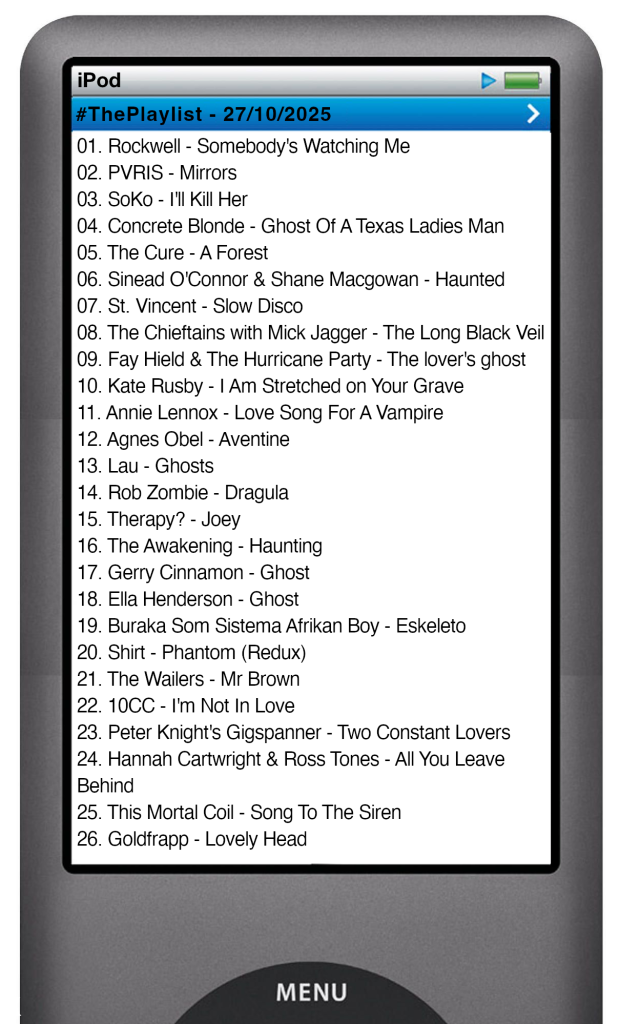 The tracks played on this episode, presented on the screen of a comically elongated iPod The songs are: 01. Rockwell - Somebody's Watching Me 02. PVRIS - Mirrors 03. SoKo - I'll Kill Her 04. Concrete Blonde - Ghost Of A Texas Ladies Man 05. The Cure - A Forest 06. Sinead O'Connor & Shane Macgowan - Haunted 07. St. Vincent - Slow Disco 08. The Chieftains with Mick Jagger - The Long Black Veil 09. Fay Hield & The Hurricane Party - The lover's ghost 10. Kate Rusby - I Am Stretched on Your Grave 11. Annie Lennox - Love Song For A Vampire 12. Agnes Obel - Aventine 13. Lau - Ghosts 14. Rob Zombie - Dragula 15. Therapy? - Joey 16. The Awakening - Haunting 17. Gerry Cinnamon - Ghost 18. Ella Henderson - Ghost 19. Buraka Som Sistema Afrikan Boy - Eskeleto 20. Shirt - Phantom (Redux) 21. The Wailers - Mr Brown 22. 10CC - I'm Not In Love 23. Peter Knight's Gigspanner - Two Constant Lovers (Live) 24. Hannah Cartwright & Ross Tones - All You Leave Behind 25. This Mortal Coil - Song To The Siren 26. Goldfrapp - Lovely Head