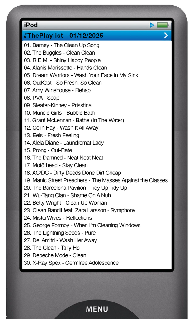 The tracks played on this episode, presented on the screen of a comically elongated iPod The songs are:
01. Barney - The Clean Up Song
02. The Buggles - Clean Clean
03. R.E.M. - Shiny Happy People
04. Alanis Morissette - Hands Clean
05. Dream Warriors - Wash Your Face in My Sink
06. OutKast - So Fresh, So Clean
07. Amy Winehouse - Rehab
08. PVA - Soap
09. Sleater‐Kinney - Prisstina
10. Muncie Girls - Bubble Bath
11. Grant McLennan - Bathe (In The Water)
12. Colin Hay - Wash It All Away
13. Eels - Fresh Feeling
14. Alela Diane - Laundromat Lady
15. Prong - Cut-Rate
16. The Damned - Neat Neat Neat
17. Motörhead - Stay Clean
18. AC/DC - Dirty Deeds Done Dirt Cheap
19. Manic Street Preachers - The Masses Against the Classes
20. The Barcelona Pavilion - Tidy Up Tidy Up
21. Wu-Tang Clan - Shame On A Nuh
22. Betty Wright - Clean Up Woman
23. Clean Bandit feat. Zara Larsson - Symphony
24. MisterWives - Reflections
25. George Formby - When I'm Cleaning Windows
26. The Lightning Seeds - Pure
27. Del Amitri - Wash Her Away
28. The Clean - Tally Ho
29. Depeche Mode - Clean
30. X‐Ray Spex - Germfree Adolescence