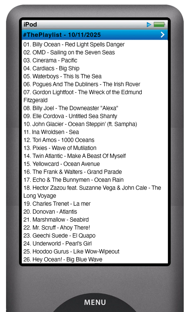 The tracks played on this episode, presented on the screen of a comically elongated iPod The songs are:
01. Billy Ocean - Red Light Spells Danger
02. OMD - Sailing on the Seven Seas
03. Cinerama - Pacific
04. Cardiacs - Big Ship
05. Waterboys - This Is The Sea
06. Pogues And The Dubliners - The Irish Rover
07. Gordon Lightfoot - The Wreck of the Edmund Fitzgerald
08. Billy Joel - The Downeaster "Alexa"
09. Elle Cordova - Untitled Sea Shanty
10. John Glacier - Ocean Steppin' (ft. Sampha)
11. Ina Wroldsen - Sea
12. Tori Amos - 1000 Oceans
13. Pixies - Wave of Mutilation
14. Twin Atlantic - Make A Beast Of Myself
15. Yellowcard - Ocean Avenue
16. The Frank & Walters - Grand Parade
17. Echo & The Bunnymen - Ocean Rain
18. Hector Zazou feat. Suzanne Vega & John Cale - The Long Voyage
19. Charles Trenet - La mer
20. Donovan - Atlantis
21. Marshmallow - Seabird
22. Mr. Scruff - Ahoy There!
23. Geechi Suede - El QuaPO
24. Underworld - Pearl's Girl
25. Hoodoo Gurus - Like Wow-Wipeout
26. Hey Ocean! - Big Blue Wave