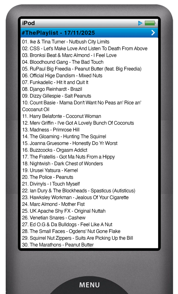 The tracks played on this episode, presented on the screen of a comically elongated iPod The songs are: 01. Ike & Tina Turner - Nutbush City Limits 02. CSS - Let's Make Love And Listen To Death From Above 03. Bronksi Beat & Marc Almond - I Feel Love 04. Bloodhound Gang - The Bad Touch 05. RuPaul Big Freedia - Peanut Butter (feat. Big Freedia) 06. Official Hige Dandism - Mixed Nuts 07. Funkadelic - Hit It and Quit It 08. Django Reinhardt - Brazil 09. Dizzy Gillespie - Salt Peanuts 10. Count Basie - Mama Don't Want No Peas an' Rice an' Cocoanut Oil 11. Harry Belafonte - Coconut Woman 12. Merv Griffin - I've Got A Lovely Bunch Of Coconuts 13. Madness - Primrose Hill 14. The Gloaming - Hunting The Squirrel 15. Joanna Gruesome - Honestly Do Yr Worst 16. Buzzcocks - Orgasm Addict 17. The Fratellis - Got Ma Nuts From a Hippy 18. Nightwish - Dark Chest of Wonders 19. Urusei Yatsura - Kernel 20. The Police - Peanuts 21. Divinyls - I Touch Myself 22. Ian Dury & The Blockheads - Spasticus Autisticus 23. Hawksley Workman - Jealous Of Your Cigarette 24. Marc Almond - Mother Fist 25. UK Apache Shy FX - Original Nuttah 26. Venetian Snares - Cashew 27. Ed O.G & Da Bulldogs - Feel Like A Nut 28. The Small Faces - Ogdens' Nut Gone Flake 29. Squirrel Nut Zippers - Suits Are Picking Up the Bill 30. The Marathons - Peanut Butter
