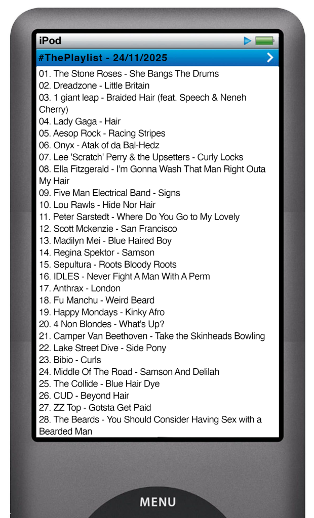 The tracks played on this episode, presented on the screen of a comically elongated iPod The songs are:
01. The Stone Roses - She Bangs The Drums
02. Dreadzone - Little Britain
03. 1 giant leap - Braided Hair (feat. Speech & Neneh Cherry)
04. Lady Gaga - Hair
05. Aesop Rock - Racing Stripes
06. Onyx - Atak of da Bal-Hedz
07. Lee 'Scratch' Perry & the Upsetters - Curly Locks
08. Ella Fitzgerald - I'm Gonna Wash That Man Right Outa My Hair
09. Five Man Electrical Band - Signs
10. Lou Rawls - Hide Nor Hair
11. Peter Sarstedt - Where Do You Go to My Lovely
12. Scott Mckenzie - San Francisco
13. Madilyn Mei - Blue Haired Boy
14. Regina Spektor - Samson
15. Sepultura - Roots Bloody Roots
16. IDLES - Never Fight A Man With A Perm
17. Anthrax - London
18. Fu Manchu - Weird Beard
19. Happy Mondays - Kinky Afro
20. 4 Non Blondes - What's Up?
21. Camper Van Beethoven - Take the Skinheads Bowling
22. Lake Street Dive - Side Pony
23. Bibio - Curls
24. Middle Of The Road - Samson And Delilah
25. The Collide - Blue Hair Dye
26. CUD - Beyond Hair
27. ZZ Top - Gotsta Get Paid
28. The Beards - You Should Consider Having Sex with a Bearded Man