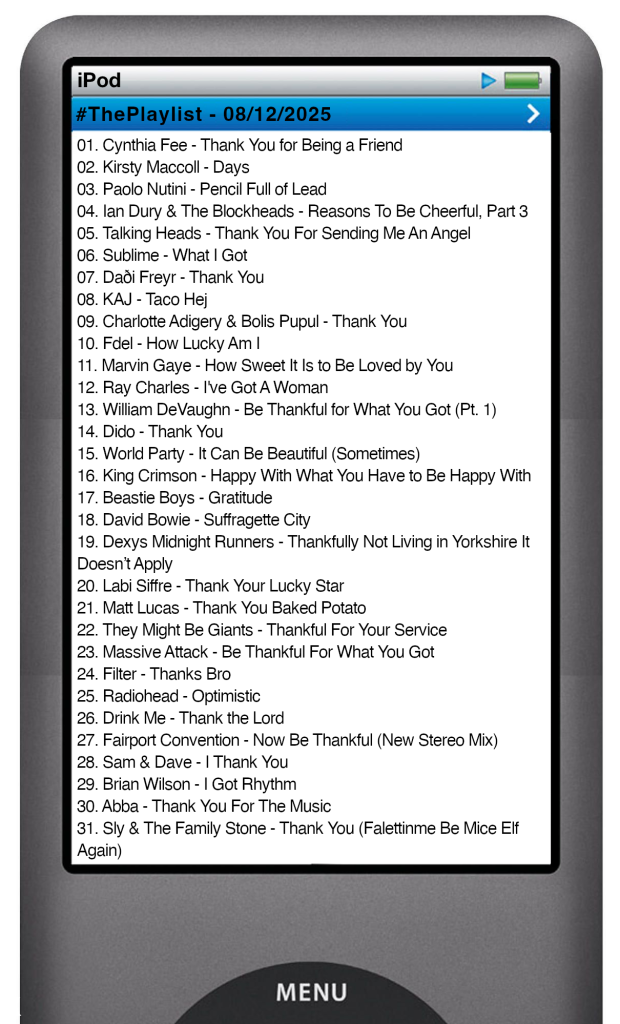 The tracks played on this episode, presented on the screen of a comically elongated iPod The songs are:
01. Cynthia Fee - Thank You for Being a Friend
02. Kirsty Maccoll - Days
03. Paolo Nutini - Pencil Full of Lead
04. Ian Dury & The Blockheads - Reasons To Be Cheerful, Part 3
05. Talking Heads - Thank You For Sending Me An Angel
06. Sublime - What I Got
07. Daði Freyr - Thank You
08. KAJ - Taco Hej
09. Charlotte Adigery & Bolis Pupul - Thank You
10. Fdel - How Lucky Am I
11. Marvin Gaye - How Sweet It Is to Be Loved by You
12. Ray Charles - I've Got A Woman
13. William DeVaughn - Be Thankful for What You Got (Pt. 1)
14. Dido - Thank You
15. World Party - It Can Be Beautiful (Sometimes)
16. King Crimson - Happy With What You Have to Be Happy With
17. Beastie Boys - Gratitude
18. David Bowie - Suffragette City
19. Dexys Midnight Runners - Thankfully Not Living in Yorkshire It Doesn’t Apply
20. Labi Siffre - Thank Your Lucky Star
21. Matt Lucas - Thank You Baked Potato
22. They Might Be Giants - Thankful For Your Service
23. Massive Attack - Be Thankful For What You Got
24. Filter - Thanks Bro
25. Radiohead - Optimistic
26. Drink Me - Thank the Lord
27. Fairport Convention - Now Be Thankful (New Stereo Mix)
28. Sam & Dave - I Thank You
29. Brian Wilson - I Got Rhythm
30. Abba - Thank You For The Music
31. Sly & The Family Stone - Thank You (Falettinme Be Mice Elf Again)