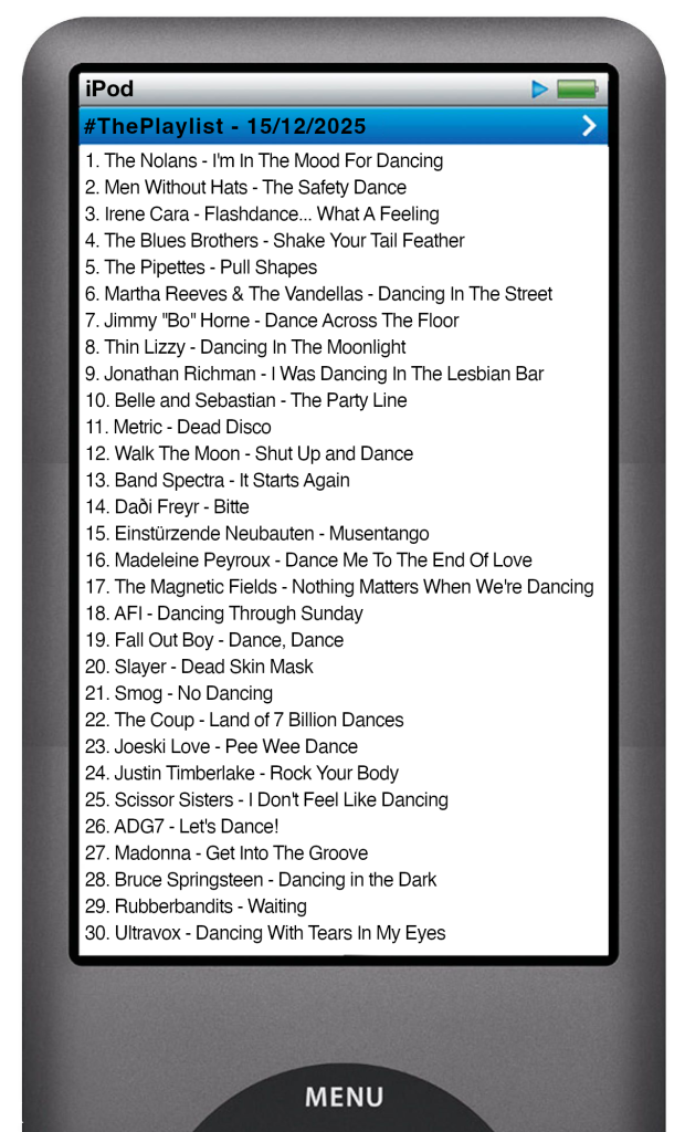 The tracks played on this episode, presented on the screen of a comically elongated iPod The songs are: 1 The Nolans - I'm In The Mood For Dancing 2 Men Without Hats - The Safety Dance 3 Irene Cara - Flashdance... What A Feeling 4 The Blues Brothers - Shake Your Tail Feather 5 The Pipettes - Pull Shapes 6 Martha Reeves & The Vandellas - Dancing In The Street 7 Jimmy ''Bo'' Horne - Dance Across The Floor 8 Thin Lizzy - Dancing In The Moonlight 9 Jonathan Richman - I Was Dancing In The Lesbian Bar 10 Belle and Sebastian - The Party Line 11 Metric - Dead Disco 12 Walk The Moon - Shut Up and Dance 13 Band Spectra - It Starts Again 14 Daði Freyr - Bitte 15 Einstürzende Neubauten - Musentango 16 Madeleine Peyroux - Dance Me To The End Of Love 17 The Magnetic Fields - Nothing Matters When We're Dancing 18 AFI - Dancing Through Sunday 19 Fall Out Boy - Dance, Dance 20 Slayer - Dead Skin Mask 21 Smog - No Dancing 22 The Coup - Land of 7 Billion Dances 23 Joeski Love - Pee Wee Dance 24 Justin Timberlake - Rock Your Body 25 Scissor Sisters - I Don't Feel Like Dancing 26 ADG7 - Let's Dance! 27 Madonna - Get Into The Groove 28 Bruce Springsteen - Dancing in the Dark 29 Rubberbandits - Waiting 30 Ultravox - Dancing With Tears In My Eyes