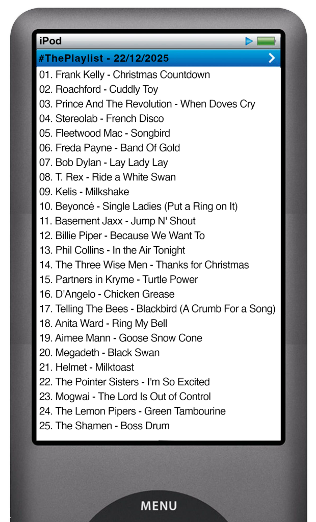 The tracks played on this episode, presented on the screen of a comically elongated iPod The songs are: 

01. Frank Kelly - Christmas Countdown
02. Roachford - Cuddly Toy
03. Prince And The Revolution - When Doves Cry
04. Stereolab - French Disco
05. Fleetwood Mac - Songbird
06. Freda Payne - Band Of Gold
07. Bob Dylan - Lay Lady Lay
08. T. Rex - Ride a White Swan
09. Kelis - Milkshake
10. Beyoncé - Single Ladies (Put a Ring on It)
11. Basement Jaxx - Jump N' Shout
12. Billie Piper - Because We Want To
13. Phil Collins - In the Air Tonight
14. The Three Wise Men - Thanks for Christmas
15. Partners in Kryme - Turtle Power
16. D'Angelo - Chicken Grease
17. Telling The Bees - Blackbird (A Crumb For a Song)
18. Anita Ward - Ring My Bell
19. Aimee Mann - Goose Snow Cone
20. Megadeth - Black Swan
21. Helmet - Milktoast
22. The Pointer Sisters - I'm So Excited
23. Mogwai - The Lord Is Out of Control
24. The Lemon Pipers - Green Tambourine
25. The Shamen - Boss Drum