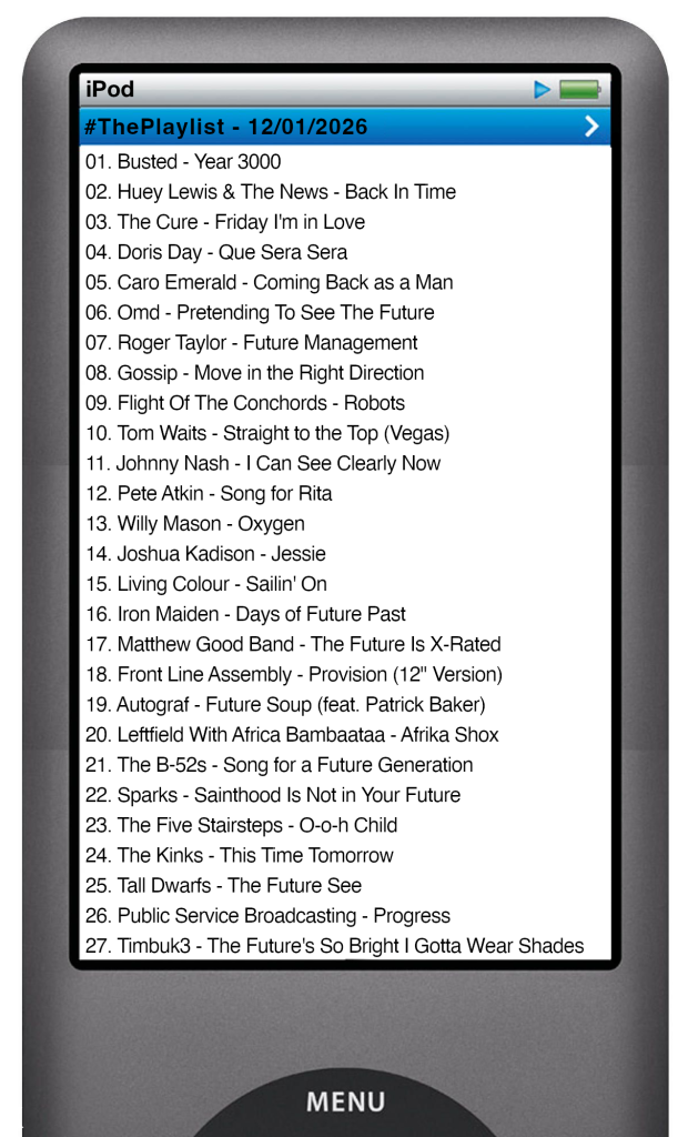 The tracks played on this episode, presented on the screen of a comically elongated iPod The songs are: 

01. Busted - Year 3000
02. Huey Lewis & The News - Back In Time
03. The Cure - Friday I'm in Love
04. Doris Day - Que Sera Sera
05. Caro Emerald - Coming Back as a Man
06. Omd - Pretending To See The Future
07. Roger Taylor - Future Management
08. Gossip - Move in the Right Direction
09. Flight Of The Conchords - Robots
10. Tom Waits - Straight to the Top (Vegas)
11. Johnny Nash - I Can See Clearly Now
12. Pete Atkin - Song for Rita
13. Willy Mason - Oxygen
14. Joshua Kadison - Jessie
15. Living Colour - Sailin' On
16. Iron Maiden - Days of Future Past
17. Matthew Good Band - The Future Is X-Rated
18. Front Line Assembly - Provision (12" Version)
19. Autograf - Future Soup (feat. Patrick Baker)
20. Leftfield With Africa Bambaataa - Afrika Shox
21. The B‐52s - Song for a Future Generation
22. Sparks - Sainthood Is Not in Your Future
23. The Five Stairsteps - O-o-h Child
24. The Kinks - This Time Tomorrow
25. Tall Dwarfs - The Future See
26. Public Service Broadcasting - Progress
27. Timbuk3 - The Future's So Bright I Gotta Wear Shades