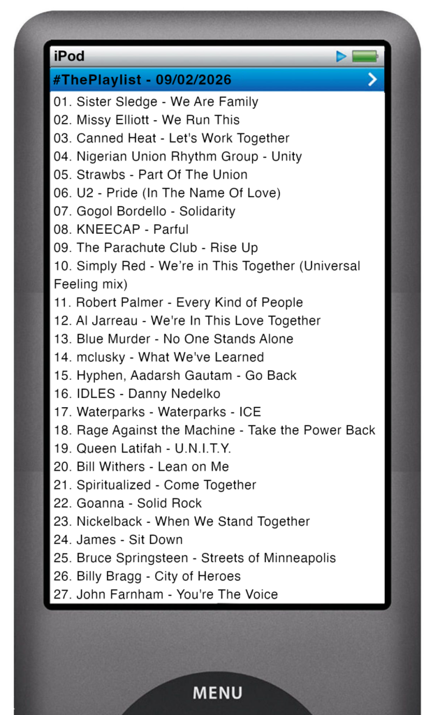 The tracks played on this episode, presented on the screen of a comically elongated iPod The songs are: 

01. Sister Sledge - We Are Family
02. Missy Elliott - We Run This
03. Canned Heat - Let's Work Together
04. Nigerian Union Rhythm Group - Unity
05. Strawbs - Part Of The Union
06. U2 - Pride (In The Name Of Love)
07. Gogol Bordello - Solidarity
08. KNEECAP - Parful
09. The Parachute Club - Rise Up
10. Simply Red - We’re in This Together (Universal Feeling mix)
11. Robert Palmer - Every Kind of People
12. Al Jarreau - We're In This Love Together
13. Blue Murder - No One Stands Alone
14. mclusky - What We've Learned
15. Hyphen, Aadarsh Gautam - Go Back
16. IDLES - Danny Nedelko
17. Waterparks - Waterparks - ICE
18. Rage Against the Machine - Take the Power Back
19. Queen Latifah - U.N.I.T.Y.
20. Bill Withers - Lean on Me
21. Spiritualized - Come Together
22. Goanna - Solid Rock
23. Nickelback - When We Stand Together
24. James - Sit Down
25. Bruce Springsteen - Streets of Minneapolis
26. Billy Bragg - City of Heroes
27. John Farnham - You're The Voice
