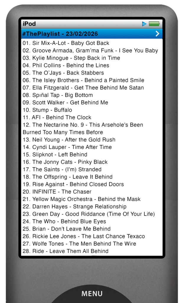 The tracks played on this episode, presented on the screen of a comically elongated iPod The songs are:
01. Sir Mix-A-Lot - Baby Got Back
02. Groove Armada, Gram’ma Funk - I See You Baby
03. Kylie Minogue - Step Back in Time
04. Phil Collins - Behind the Lines
05. The O’Jays - Back Stabbers
06. The Isley Brothers - Behind a Painted Smile
07. Ella Fitzgerald - Get Thee Behind Me Satan
08. Spın̈al Tap - Big Bottom
09. Scott Walker - Get Behind Me
10. Stump - Buffalo
11. AFI - Behind The Clock
12. The Nectarine No. 9 - This Arsehole's Been Burned Too Many Times Before
13. Neil Young - After the Gold Rush
14. Cyndi Lauper - Time After Time
15. Slipknot - Left Behind
16. The Jonny Cats - Pinky Black
17. The Saints - (I'm) Stranded
18. The Offspring - Leave It Behind
19. Rise Against - Behind Closed Doors
20. INFINITE - The Chaser
21. Yellow Magic Orchestra - Behind the Mask
22. Darren Hayes - Strange Relationship
23. Green Day - Good Riddance (Time Of Your Life)
24. The Who - Behind Blue Eyes
25. Brian - Don't Leave Me Behind
26. Rickie Lee Jones - The Last Chance Texaco
27. Wolfe Tones - The Men Behind The Wire
28. Ride - Leave Them All Behind