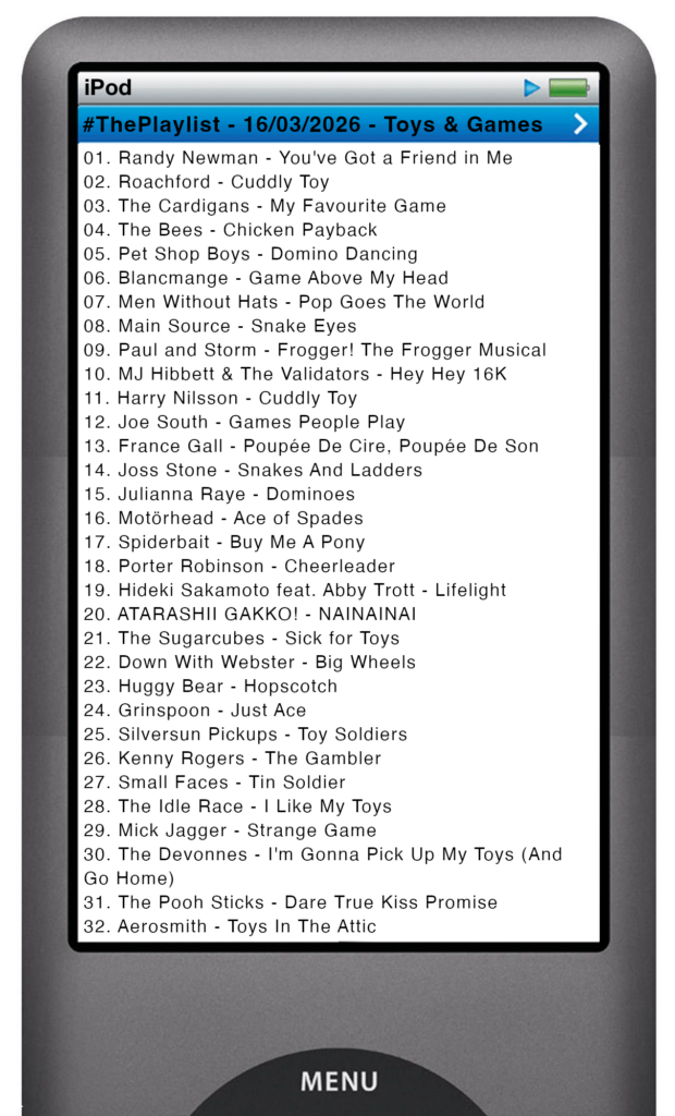 The tracks played on this episode, presented on the screen of a comically elongated iPod The songs are:

01. Randy Newman - You've Got a Friend in Me
02. Roachford - Cuddly Toy
03. The Cardigans - My Favourite Game
04. The Bees - Chicken Payback
05. Pet Shop Boys - Domino Dancing
06. Blancmange - Game Above My Head
07. Men Without Hats - Pop Goes The World
08. Main Source - Snake Eyes
09. Paul and Storm - Frogger! The Frogger Musical
10. MJ Hibbett & The Validators - Hey Hey 16K
11. Harry Nilsson - Cuddly Toy
12. Joe South - Games People Play
13. France Gall - Poupée De Cire, Poupée De Son
14. Joss Stone - Snakes And Ladders
15. Julianna Raye - Dominoes
16. Motörhead - Ace of Spades
17. Spiderbait - Buy Me A Pony
18. Porter Robinson - Cheerleader
19. Hideki Sakamoto feat. Abby Trott - Lifelight
20. ATARASHII GAKKO! - NAINAINAI
21. The Sugarcubes - Sick for Toys
22. Down With Webster - Big Wheels
23. Huggy Bear - Hopscotch
24. Grinspoon - Just Ace
25. Silversun Pickups - Toy Soldiers
26. Kenny Rogers - The Gambler
27. Small Faces - Tin Soldier
28. The Idle Race - I Like My Toys
29. Mick Jagger - Strange Game
30. The Devonnes - I'm Gonna Pick Up My Toys (And Go Home)
31. The Pooh Sticks - Dare True Kiss Promise
32. Aerosmith - Toys In The Attic