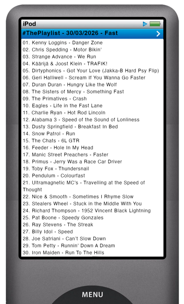 The tracks played on this episode, presented on the screen of a comically elongated iPod The songs are:
01. Kenny Loggins - Danger Zone
02. Chris Spedding - Motor Bikin'
03. Strange Advance - We Run
04. Käärijä & Joost Klein - TRAFIK!
05. Dirtyphonics - Got Your Love (Jakka-B Hard Psy Flip)
06. Geri Halliwell - Scream If You Wanna Go Faster
07. Duran Duran - Hungry Like the Wolf
08. The Sisters of Mercy - Something Fast
09. The Primatives - Crash
10. Eagles - Life in the Fast Lane
11. Charlie Ryan - Hot Rod Lincoln
12. Alabama 3 - Speed of the Sound of Lonliness
13. Dusty Springfield - Breakfast In Bed
14. Snow Patrol - Run
15. The Chats - 6L GTR
16. Feeder - Hole In My Head
17. Manic Street Preachers - Faster
18. Primus - Jerry Was a Race Car Driver
19. Toby Fox - Thundersnail
20. Pendulum - Colourfast
21. Ultramagnetic MC's - Travelling at the Speed of Thought
22. Nice & Smooth - Sometimes I Rhyme Slow
23. Stealers Wheel - Stuck in the Middle With You
24. Richard Thompson - 1952 Vincent Black Lightning
25. Pat Boone - Speedy Gonzales
26. Ray Stevens - The Streak
27. Billy Idol - Speed
28. Joe Satriani - Can’t Slow Down
29. Tom Petty - Runnin' Down A Dream
30. Iron Maiden - Run To The Hills