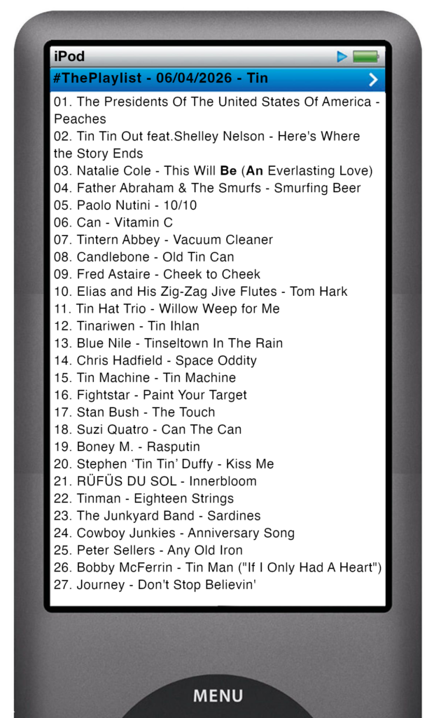 The tracks played on this episode, presented on the screen of a comically elongated iPod The songs are:
01. The Presidents Of The United States Of America - Peaches
02. Tin Tin Out\\Shelley Nelson - Here's Where the Story Ends
03. Natalie Cole - This Will Be (An Everlasting Love)
04. Father Abraham & The Smurfs - Smurfing Beer
05. Paolo Nutini - 10/10
06. Can - Vitamin C
07. Tintern Abbey - Vacuum Cleaner
08. Candlebone - Old Tin Can
09. Fred Astaire - Cheek to Cheek
10. Elias and His Zig-Zag Jive Flutes - Tom Hark
11. Tin Hat Trio - Willow Weep for Me
12. Tinariwen - Tin Ihlan
13. Blue Nile - Tinseltown In The Rain
14. Chris Hadfield - Space Oddity
15. Tin Machine - Tin Machine
16. Fightstar - Paint Your Target
17. Stan Bush - The Touch
18. Suzi Quatro - Can The Can
19. Boney M. - Rasputin
20. Stephen ‘Tin Tin’ Duffy - Kiss Me
21. RÜFÜS DU SOL - Innerbloom
22. Tinman - Eighteen Strings
23. The Junkyard Band - Sardines
24. Cowboy Junkies - Anniversary Song
25. Peter Sellers - Any Old Iron
26. Bobby McFerrin - Tin Man ("If I Only Had A Heart")
27. Journey - Don't Stop Believin'