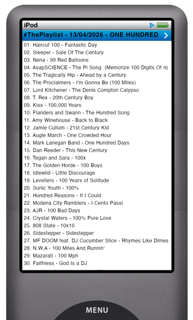 The tracks played on this episode, presented on the screen of a comically elongated iPod The songs are: 

01. Haircut 100 - Fantastic Day
02. Sleeper - Sale Of The Century
03. Nena - 99 Red Balloons
04. AsapSCIENCE - The Pi Song  (Memorize 100 Digits Of π)
05. The Tragically Hip - Ahead by a Century
06. The Proclaimers - I'm Gonna Be (100 Miles)
07. Lord Kitchener - The Denis Compton Calypso
08. T. Rex - 20th Century Boy
09. Kiss - 100,000 Years
10. Flanders and Swann - The Hundred Song
11. Amy Winehouse - Back to Black
12. Jamie Cullum - 21st Century Kid
13. Augie March - One Crowded Hour
14. Mark Lanegan Band - One Hundred Days
15. Dan Reeder - This New Century
16. Tegan and Sara - 100x
17. The Golden Horde - 100 Boys
18. Idlewild - Little Discourage
19. Levellers - 100 Years of Solitude
20. Sonic Youth - 100%
21. Hundred Reasons - If I Could
22. Modena City Ramblers - I Cento Passi
23. AJR - 100 Bad Days
24. Crystal Waters - 100% Pure Love
25. 808 State - 10x10
26. Sidestepper - Sidestepper
27. MF DOOM feat. DJ Cucumber Slice - Rhymes Like Dimes
28. N.W.A - 100 Miles And Runnin'
29. Mazarati - 100 Mph
30. Faithless - God Is a DJ