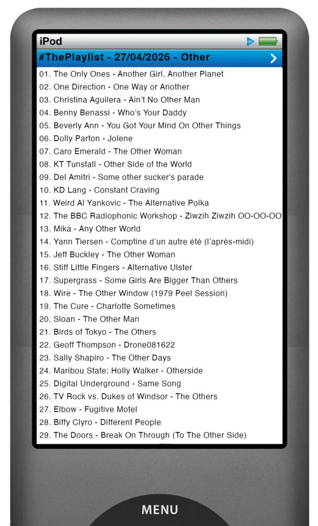 The tracks played on this episode, presented on the screen of a comically elongated iPod The songs are: 

01. The Only Ones - Another Girl, Another Planet
02. One Direction - One Way or Another
03. Christina Aguilera - Ain't No Other Man
04. Benny Benassi - Who's Your Daddy
05. Beverly Ann - You Got Your Mind On Other Things
06. Dolly Parton - Jolene
07. Caro Emerald - The Other Woman
08. KT Tunstall - Other Side of the World
09. Del Amitri - Some other sucker's parade
10. KD Lang - Constant Craving
11. Weird Al Yankovic - The Alternative Polka
12. The BBC Radiophonic Workshop - Ziwzih Ziwzih OO-OO-OO
13. Mika - Any Other World
14. Yann Tiersen - Comptine d’un autre été (l’après‐midi)
15. Jeff Buckley - The Other Woman
16. Stiff Little Fingers - Alternative Ulster
17. Supergrass - Some Girls Are Bigger Than Others
18. Wire - The Other Window(Peel Session)
19. The Cure - Charlotte Sometimes
20. Sloan - The Other Man
21. Birds of Tokyo - The Others
22. Geoff Thompson - Drone081622
23. Sally Shapiro - The Other Days
24. Maribou State; Holly Walker - Otherside
25. Digital Underground - Same Song
26. TV Rock vs. Dukes of Windsor - The Others
27. Elbow - Fugitive Motel
28. Biffy Clyro - Different People
29. The Doors - Break On Through (To The Other Side)