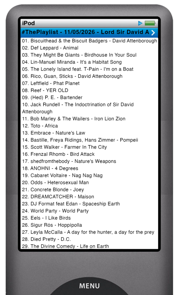 The tracks played on this episode, presented on the screen of a comically elongated iPod The songs are: 

01. Biscuithead & the Biscuit Badgers - David Attenborough
02. Def Leppard - Animal
03. They Might Be Giants - Birdhouse In Your Soul
04. Lin-Manuel Miranda - It's a Habitat Song
05. The Lonely Island feat. T‐Pain - I'm on a Boat
06. Rico, Guan, Sticks - David Attenborough
07. Leftfield - Phat Planet
08. Reef - YER OLD
09. (Hed) P. E. - Bartender
10. Jack Rundell - The Indoctrination of Sir David Attenborough
11. Bob Marley & The Wailers - Iron Lion Zion
12. Toto - Africa
13. Embrace - Nature's Law
14. Bastille, Freya Ridings, Hans Zimmer - Pompeii
15. Scott Walker - Farmer In The City
16. Frenzal Rhomb - Bird Attack
17. shedfromthebody - Nature's Weapons
18. ANOHNI - 4 Degrees
19. Cabaret Voltaire - Nag Nag Nag
20. Odds - Heterosexual Man
21. Concrete Blonde - Joey
22. DREAMCATCHER - Maison
23. DJ Format feat Edan - Spaceship Earth
24. World Party - World Party
25. Eels - I Like Birds
26. Sigur Rós - Hoppípolla
27. Leyla McCalla - A day for the hunter, a day for the prey
28. Died Pretty - D.C.
29. The Divine Comedy - Life on Earth