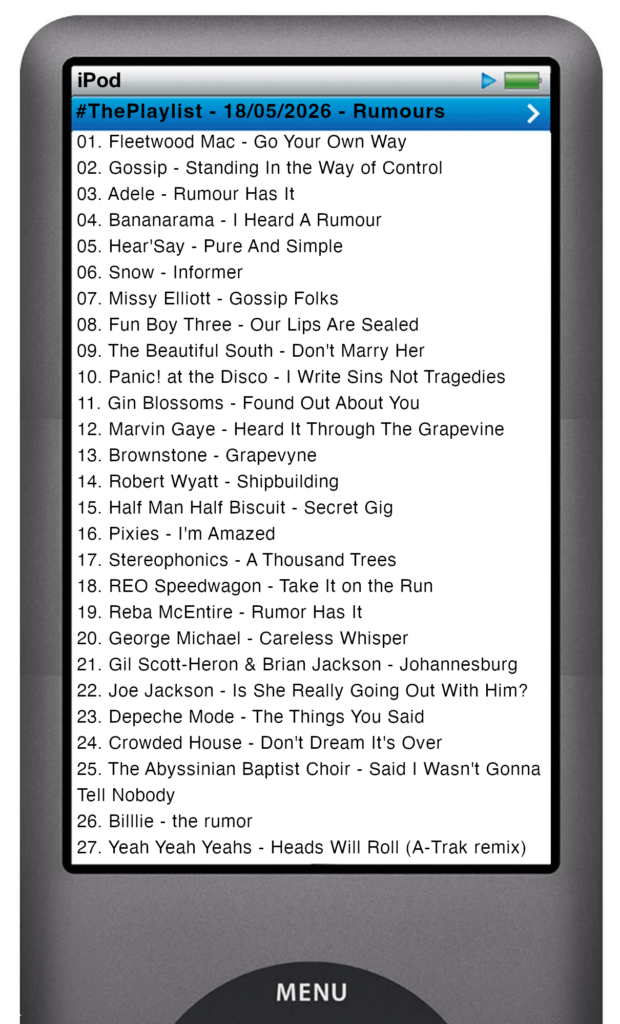 The tracks played on this episode, presented on the screen of a comically elongated iPod The songs are: 

01. Fleetwood Mac - Go Your Own Way
02. Gossip - Standing In the Way of Control
03. Adele - Rumour Has It
04. Bananarama - I Heard A Rumour
05. Hear'Say - Pure And Simple
06. Snow - Informer
07. Missy Elliott - Gossip Folks
08. Fun Boy Three - Our Lips Are Sealed
09. The Beautiful South - Don't Marry Her
10. Panic! at the Disco - I Write Sins Not Tragedies
11. Gin Blossoms - Found Out About You
12. Marvin Gaye - Heard It Through The Grapevine
13. Brownstone - Grapevyne
14. Robert Wyatt - Shipbuilding
15. Half Man Half Biscuit - Secret Gig
16. Pixies - I'm Amazed
17. Stereophonics - A Thousand Trees
18. REO Speedwagon - Take It on the Run
19. Reba McEntire - Rumor Has It
20. George Michael - Careless Whisper
21. Gil Scott-Heron & Brian Jackson - Johannesburg
22. Joe Jackson - Is She Really Going Out With Him?
23. Depeche Mode - The Things You Said
24. Crowded House - Don't Dream It's Over
25. The Abyssinian Baptist Choir - Said I Wasn't Gonna Tell Nobody
26. Billlie - the rumor
27. Yeah Yeah Yeahs - Heads Will Roll (A-Trak remix)