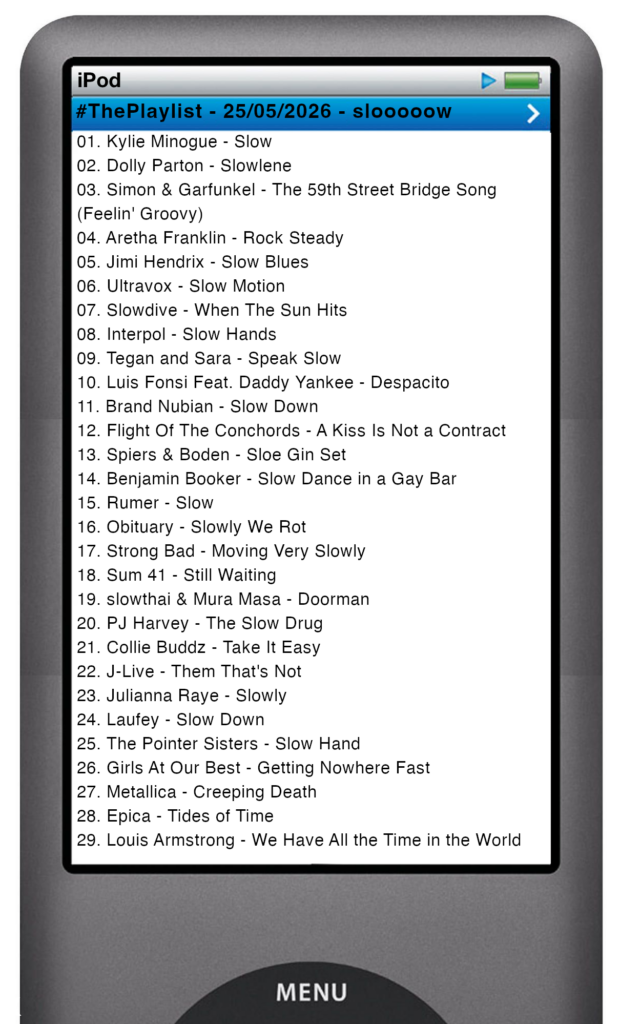 The tracks played on this episode, presented on the screen of a comically elongated iPod The songs are: 01. Kylie Minogue - Slow 02. Dolly Parton - Slowlene 03. Simon & Garfunkel - The 59th Street Bridge Song (Feelin' Groovy) 04. Aretha Franklin - Rock Steady 05. Jimi Hendrix - Slow Blues 06. Ultravox - Slow Motion 07. Slowdive - When The Sun Hits 08. Interpol - Slow Hands 09. Tegan and Sara - Speak Slow 10. Luis Fonsi Feat. Daddy Yankee - Despacito 11. Brand Nubian - Slow Down 12. Flight Of The Conchords - A Kiss Is Not a Contract 13. Spiers & Boden - Sloe Gin Set 14. Benjamin Booker - Slow Dance in a Gay Bar 15. Rumer - Slow 16. Obituary - Slowly We Rot 17. Strong Bad - Moving Very Slowly 18. Sum 41 - Still Waiting 19. slowthai & Mura Masa - Doorman 20. PJ Harvey - The Slow Drug 21. Collie Buddz - Take It Easy 22. J‐Live - Them That's Not 23. Julianna Raye - Slowly 24. Laufey - Slow Down 25. The Pointer Sisters - Slow Hand 26. Girls At Our Best - Getting Nowhere Fast 27. Metallica - Creeping Death 28. Epica - Tides of Time 29. Louis Armstrong - We Have All the Time in the World