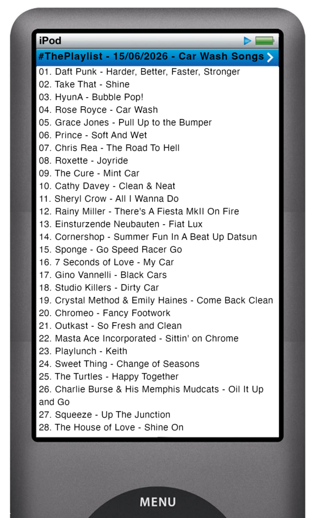 The tracks played on this episode, presented on the screen of a comically elongated iPod The songs are:
01. Daft Punk - Harder, Better, Faster, Stronger
02. Take That - Shine
03. HyunA - Bubble Pop!
04. Rose Royce - Car Wash
05. Grace Jones - Pull Up to the Bumper
06. Prince - Soft And Wet
07. Chris Rea - The Road To Hell
08. Roxette - Joyride
09. The Cure - Mint Car
10. Cathy Davey - Clean & Neat
11. Sheryl Crow - All I Wanna Do
12. Rainy Miller - There's A Fiesta MkII On Fire
13. Einsturzende Neubauten - Fiat Lux
14. Cornershop - Summer Fun In A Beat Up Datsun
15. Sponge - Go Speed Racer Go
16. 7 Seconds of Love - My Car
17. Gino Vannelli - Black Cars
18. Studio Killers - Dirty Car
19. Crystal Method & Emily Haines - Come Back Clean
20. Chromeo - Fancy Footwork
21. Outkast - So Fresh and Clean
22. Masta Ace Incorporated - Sittin' on Chrome
23. Playlunch - Keith
24. Sweet Thing - Change of Seasons
25. The Turtles - Happy Together
26. Charlie Burse & His Memphis Mudcats - Oil It Up and Go
27. Squeeze - Up The Junction
28. The House of Love - Shine On