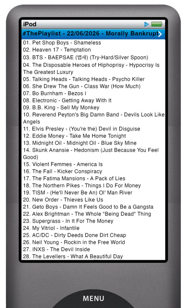 The tracks played on this episode, presented on the screen of a comically elongated iPod The songs are: 

01. Pet Shop Boys - Shameless
02. Heaven 17 - Temptation
03. BTS - BAEPSAE (뱁새) (Try-Hard/Silver Spoon)
04. The Disposable Heroes of Hiphoprisy - Hypocrisy Is The Greatest Luxury
05. Talking Heads - Talking Heads - Psycho Killer
06. She Drew The Gun - Class War (How Much)
07. Bo Burnham - Bezos I
08. Electronic - Getting Away With It
09. B.B. King - Sell My Monkey
10. Reverend Peyton's Big Damn Band - Devils Look Like Angels
11. Elvis Presley - (You're the) Devil in Disguise
12. Eddie Money - Take Me Home Tonight
13. Midnight Oil - Midnight Oil - Blue Sky Mine
14. Skunk Anansie - Hedonism (Just Because You Feel Good)
15. Violent Femmes - America Is
16. The Fall - Kicker Conspiracy
17. The Fatima Mansions - A Pack of Lies
18. The Northern Pikes - Things I Do For Money
19. TISM - (He'll Never Be An) Ol' Man River
20. New Order - Thieves Like Us
21. Geto Boys - Damn It Feels Good to Be a Gangsta
22. Alex Brightman - The Whole "Being Dead" Thing
23. Supergrass - In It For The Money
24. My Vitriol - Infantile
25. AC/DC - Dirty Deeds Done Dirt Cheap
26. Neil Young - Rockin in the Free World
27. INXS - The Devil Inside
28. The Levellers - What A Beautiful Day