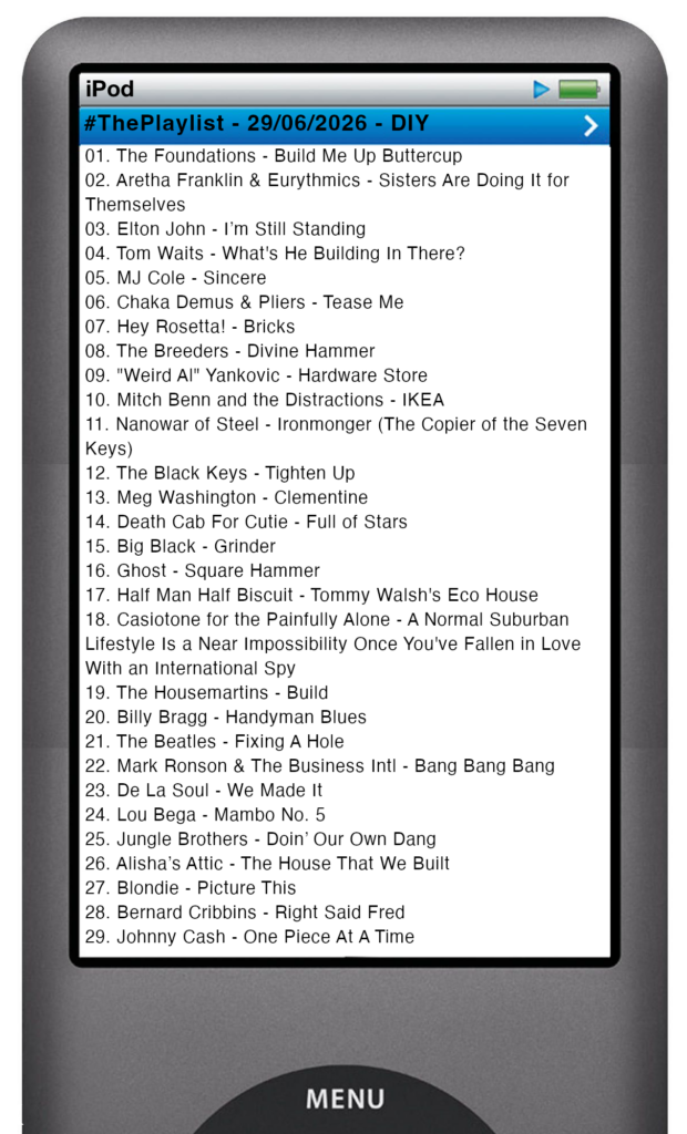 The tracks played on this episode, presented on the screen of a comically elongated iPod The songs are:

01. The Foundations - Build Me Up Buttercup
02. Aretha Franklin & Eurythmics - Sisters Are Doing It for Themselves
03. Elton John - I’m Still Standing
04. Tom Waits - What's He Building In There?
05. MJ Cole - Sincere
06. Chaka Demus & Pliers - Tease Me
07. Hey Rosetta! - Bricks
08. The Breeders - Divine Hammer
09. "Weird Al" Yankovic - Hardware Store
10. Mitch Benn and the Distractions - IKEA
11. Nanowar of Steel - Ironmonger (The Copier of the Seven Keys)
12. The Black Keys - Tighten Up
13. Meg Washington - Clementine
14. Death Cab For Cutie - Full of Stars
15. Big Black - Grinder
16. Ghost - Square Hammer
17. Half Man Half Biscuit - Tommy Walsh's Eco House
18. Casiotone for the Painfully Alone - A Normal Suburban Lifestyle Is a Near Impossibility Once You've Fallen in Love With an International Spy
19. The Housemartins - Build
20. Billy Bragg - Handyman Blues
21. The Beatles - Fixing A Hole
22. Mark Ronson & The Business Intl - Bang Bang Bang
23. De La Soul - We Made It
24. Lou Bega - Mambo No. 5
25. Jungle Brothers - Doin’ Our Own Dang
26. Alisha’s Attic - The House That We Built
27. Blondie - Picture This
28. Bernard Cribbins - Right Said Fred
29. Johnny Cash - One Piece At A Time