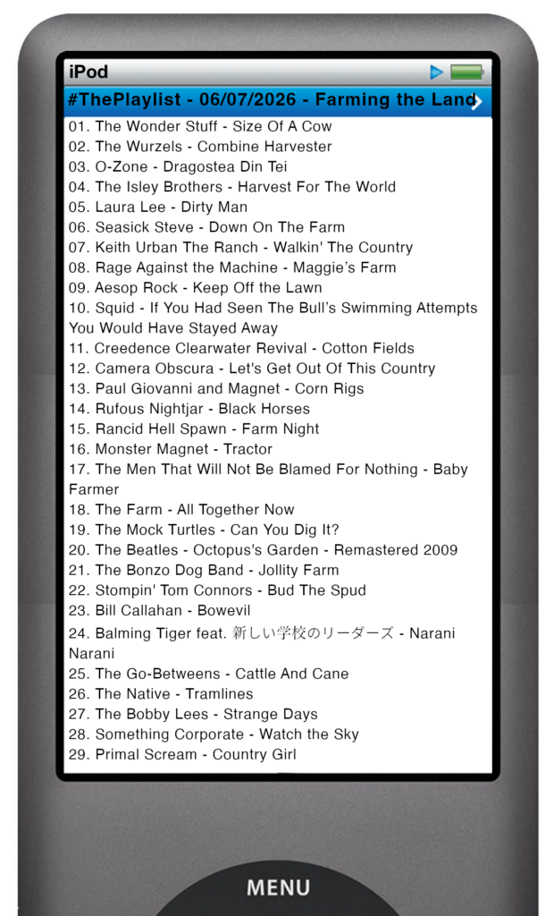 The tracks played on this episode, presented on the screen of a comically elongated iPod The songs are: 

01. The Wonder Stuff - Size Of A Cow
02. The Wurzels - Combine Harvester
03. O-Zone - Dragostea Din Tei
04. The Isley Brothers - Harvest For The World
05. Laura Lee - Dirty Man
06. Seasick Steve - Down On The Farm
07. Keith Urban The Ranch - Walkin' The Country
08. Rage Against the Machine - Maggie’s Farm
09. Aesop Rock - Keep Off the Lawn
10. Squid - If You Had Seen The Bull’s Swimming Attempts You Would Have Stayed Away
11. Creedence Clearwater Revival - Cotton Fields
12. Camera Obscura - Let's Get Out Of This Country
13. Paul Giovanni and Magnet - Corn Rigs
14. Rufous Nightjar - Black Horses
15. Rancid Hell Spawn - Farm Night
16. Monster Magnet - Tractor
17. The Men That Will Not Be Blamed For Nothing - Baby Farmer
18. The Farm - All Together Now
19. The Mock Turtles - Can You Dig It?
20. The Beatles - Octopus's Garden - Remastered 2009
21. The Bonzo Dog Band - Jollity Farm
22. Stompin' Tom Connors - Bud The Spud
23. Bill Callahan - Bowevil
24. Balming Tiger feat. 新しい学校のリーダーズ - Narani Narani
25. The Go-Betweens - Cattle And Cane
26. The Native - Tramlines
27. THE BOBBY LEES - Strange Days
28. Something Corporate - Watch the Sky
29. Primal Scream - Country Girl