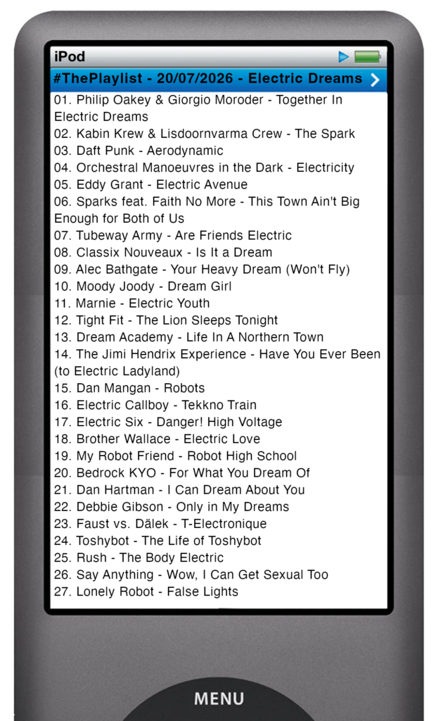 The tracks played on this episode, presented on the screen of a comically elongated iPod The songs are:
01. Philip Oakey & Giorgio Moroder - Together In Electric Dreams
02. Kabin Krew & Lisdoornvarma Crew - The Spark
03. Daft Punk - Aerodynamic
04. Orchestral Manoeuvres in the Dark - Electricity
05. Eddy Grant - Electric Avenue
06. Sparks feat. Faith No More - This Town Ain't Big Enough for Both of Us
07. Tubeway Army - Are Friends Electric
08. Classix Nouveaux - Is It a Dream
09. Alec Bathgate - Your Heavy Dream (Won't Fly)
10. Moody Joody - Dream Girl
11. Marnie - Electric Youth
12. Tight Fit - The Lion Sleeps Tonight
13. Dream Academy - Life In A Northern Town
14. The Jimi Hendrix Experience - Have You Ever Been (to Electric Ladyland)
15. Dan Mangan - Robots
16. Electric Callboy - Tekkno Train
17. Electric Six - Danger! High Voltage
18. Brother Wallace - Electric Love
19. My Robot Friend - Robot High School
20. Bedrock KYO - For What You Dream Of
21. Dan Hartman - I Can Dream About You
22. Debbie Gibson - Only in My Dreams
23. Faust vs. Dälek - T-Electronique
24. Toshybot - The Life of Toshybot
25. Rush - The Body Electric
26. Say Anything - Wow, I Can Get Sexual Too
27. Lonely Robot - False Lights