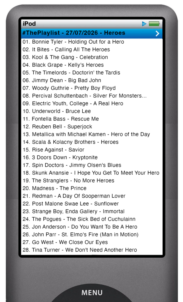 The tracks played on this episode, presented on the screen of a comically elongated iPod The songs are: 

01. Bonnie Tyler - Holding Out for a Hero
02. It Bites - Calling All The Heroes
03. Kool & The Gang - Celebration
04. Black Grape - Kelly's Heroes
05. The Timelords - Doctorin' the Tardis
06. Jimmy Dean - Big Bad John
07. Woody Guthrie - Pretty Boy Floyd
08. Percival Schuttenbach - Silver For Monsters...
09. Electric Youth, College - A Real Hero
10. Underworld - Bruce Lee
11. Fontella Bass - Rescue Me
12. Reuben Bell - Superjock
13. Metallica with Michael Kamen - Hero of the Day
14. Scala & Kolacny Brothers - Heroes
15. Rise Against - Savior
16. 3 Doors Down - Kryptonite
17. Spin Doctors - Jimmy Olsen's Blues
18. Skunk Anansie - I Hope You Get To Meet Your Hero
19. The Stranglers - No More Heroes
20. Madness - The Prince
21. Redman - A Day Of Sooperman Lover
22. Post Malone Swae Lee - Sunflower
23. Strange Boy, Enda Gallery - Immortal
24. The Pogues - The Sick Bed of Cuchulainn
25. Jon Anderson - Do You Want To Be A Hero
26. John Parr - St. Elmo's Fire (Man in Motion)
27. Go West - We Close Our Eyes
28. Tina Turner - We Don't Need Another Hero
