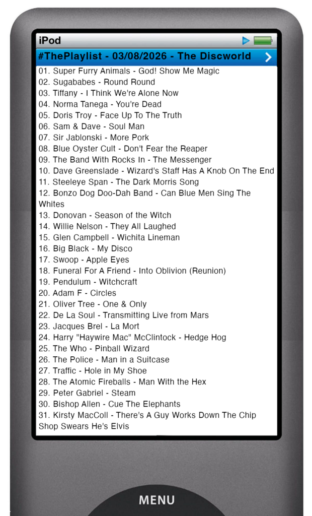 The tracks played on this episode, presented on the screen of a comically elongated iPod The songs are:
01. Super Furry Animals - God! Show Me Magic
02. Sugababes - Round Round
03. Tiffany - I Think We're Alone Now
04. Norma Tanega - You're Dead
05. Doris Troy - Face Up To The Truth
06. Sam & Dave - Soul Man
07. Sir Jablonski - More Pork
08. Blue Oyster Cult - Don't Fear the Reaper
09. The Band With Rocks In - The Messenger
10. Dave Greenslade - Wizard's Staff Has A Knob On The End
11. Steeleye Span - The Dark Morris Song
12. Bonzo Dog Doo-Dah Band - Can Blue Men Sing The Whites
13. Donovan - Season of the Witch
14. Willie Nelson - They All Laughed
15. Glen Campbell - Wichita Lineman
16. Big Black - My Disco
17. Swoop - Apple Eyes
18. Funeral For A Friend - Into Oblivion (Reunion)
19. Pendulum - Witchcraft
20. Adam F - Circles
21. Oliver Tree - One & Only
22. De La Soul - Transmitting Live from Mars
23. Jacques Brel - La Mort
24. Harry "Haywire Mac" McClintock - Hedge Hog
25. The Who - Pinball Wizard
26. The Police - Man in a Suitcase
27. Traffic - Hole in My Shoe
28. The Atomic Fireballs - Man With the Hex
29. Peter Gabriel - Steam
30. Bishop Allen - Cue The Elephants
31. Kirsty MacColl - There's A Guy Works Down The Chip Shop Swears He's Elvis