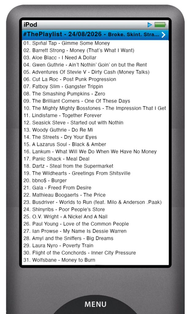 The tracks played on this episode, presented on the screen of a comically elongated iPod The songs are: 

01. Spın̈al Tap - Gimme Some Money
02. Barrett Strong - Money (That’s What I Want)
03. Aloe Blacc - I Need A Dollar
04. Gwen Guthrie - Ain’t Nothin’ Goin’ on but the Rent
05. Adventures Of Stevie V - Dirty Cash (Money Talks)
06. Cut La Roc - Post Punk Progression
07. Fatboy Slim - Gangster Trippin
08. The Smashing Pumpkins - Zero
09. The Brilliant Corners - One Of These Days
10. The Mighty Mighty Bosstones - The Impression That I Get
11. Lindisfarne - Together Forever
12. Seasick Steve - Started out with Nothin
13. Woody Guthrie - Do Re Mi
14. The Streets - Dry Your Eyes
15. A Lazarus Soul - Black & Amber
16. Lankum - What Will We Do When We Have No Money
17. Panic Shack - Meal Deal
18. Dartz - Steal from the Supermarket
19. The Wildhearts - Greetings From Shitsville
20. bbno$ - Burger
21. Gala - Freed From Desire
22. Mathieau Boogaerts - The Price
23. Busdriver - Worlds to Run (feat. Milo & Anderson .Paak)
24. Shinyribs - Poor People's Store
25. O.V. Wright - A Nickel And A Nail
26. Paul Young - Love of the Common People
27. Ian Prowse - My Name Is Dessie Warren
28. Amyl and the Sniffers - Big Dreams
29. Laura Nyro - Poverty Train
30. Flight of the Conchords - Inner City Pressure
31. Wolfsbane - Money to Burn
