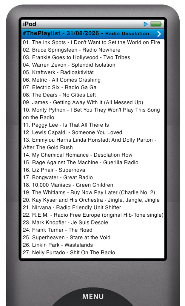 The tracks played on this episode, presented on the screen of a comically elongated iPod The songs are: 

01. The Ink Spots - I Don't Want to Set the World on Fire
02. Bruce Springsteen - Radio Nowhere
03. Frankie Goes to Hollywood - Two Tribes
04. Warren Zevon - Splendid Isolation
05. Kraftwerk - Radioaktivität
06. Metric - All Comes Crashing
07. Electric Six - Radio Ga Ga
08. The Dears - No Cities Left
09. James - Getting Away With It (All Messed Up)
10. Monty Python - I Bet You They Won't Play This Song on the Radio
11. Peggy Lee - Is That All There Is
12. Lewis Capaldi - Someone You Loved
13. Emmylou Harris Linda Ronstadt And Dolly Parton - After The Gold Rush
14. My Chemical Romance - Desolation Row
15. Rage Against The Machine - Guerilla Radio
16. Liz Phair - Supernova
17. Bongwater - Great Radio
18. 10,000 Maniacs - Green Children
19. The Whitlams - Buy Now Pay Later (Charlie No. 2)
20. Kay Kyser and His Orchestra - Jingle, Jangle, Jingle
21. Nirvana - Radio Friendly Unit Shifter
22. R.E.M. - Radio Free Europe (original Hib-Tone single)
23. Mark Knopfler - Je Suis Desole
24. Frank Turner - The Road
25. Superheaven - Stare at the Void
26. Linkin Park - Wastelands
27. Nelly Furtado - Shit On The Radio