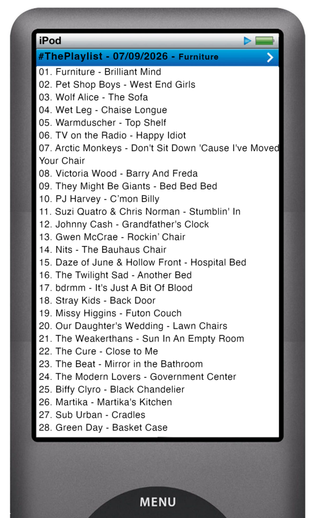 The tracks played on this episode, presented on the screen of a comically elongated iPod The songs are: 

01. Furniture - Brilliant Mind
02. Pet Shop Boys - West End Girls
03. Wolf Alice - The Sofa
04. Wet Leg - Chaise Longue
05. Warmduscher - Top Shelf
06. TV on the Radio - Happy Idiot
07. Arctic Monkeys - Don't Sit Down 'Cause I've Moved Your Chair
08. Victoria Wood - Barry And Freda
09. They Might Be Giants - Bed Bed Bed
10. PJ Harvey - C’mon Billy
11. Suzi Quatro & Chris Norman - Stumblin' In
12. Johnny Cash - Grandfather's Clock
13. Gwen McCrae - Rockin’ Chair
14. Nits - The Bauhaus Chair
15. Daze of June & Hollow Front - Hospital Bed
16. The Twilight Sad - Another Bed
17. bdrmm - It's Just A Bit Of Blood
18. Stray Kids - Back Door
19. Missy Higgins - Futon Couch
20. Our Daughter's Wedding - Lawn Chairs
21. The Weakerthans - Sun In An Empty Room
22. The Cure - Close to Me
23. The Beat - Mirror in the Bathroom
24. The Modern Lovers - Government Center
25. Biffy Clyro - Black Chandelier
26. Martika - Martika's Kitchen
27. Sub Urban - Cradles
28. Green Day - Basket Case