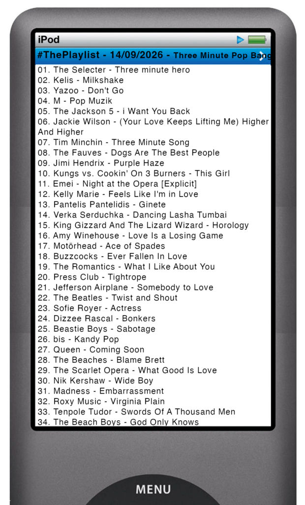 The tracks played on this episode, presented on the screen of a comically elongated iPod The songs are: 

01. The Selecter - Three minute hero
02. Kelis - Milkshake
03. Yazoo - Don't Go
04. M - Pop Muzik
05. The Jackson 5 - i Want You Back
06. Jackie Wilson - (Your Love Keeps Lifting Me) Higher And Higher
07. Tim Minchin - Three Minute Song
08. The Fauves - Dogs Are The Best People
09. Jimi Hendrix - Purple Haze
10. Kungs vs. Cookin' On 3 Burners - This Girl
11. Emei - Night at the Opera [Explicit]
12. Kelly Marie - Feels Like I'm in Love
13. Pantelis Pantelidis - Ginete
14. Verka Serduchka - Dancing Lasha Tumbai
15. King Gizzard And The Lizard Wizard - Horology
16. Amy Winehouse - Love Is a Losing Game
17. Motörhead - Ace of Spades
18. Buzzcocks - Ever Fallen In Love
19. The Romantics - What I Like About You
20. Press Club - Tightrope
21. Jefferson Airplane - Somebody to Love
22. The Beatles - Twist and Shout
23. Sofie Royer - Actress
24. Dizzee Rascal - Bonkers
25. Beastie Boys - Sabotage
26. bis - Kandy Pop
27. Queen - Coming Soon
28. The Beaches - Blame Brett
29. The Scarlet Opera - What Good Is Love
30. Nik Kershaw - Wide Boy
31. Madness - Embarrassment
32. Roxy Music - Virginia Plain
33. Tenpole Tudor - Swords Of A Thousand Men
34. The Beach Boys - God Only Knows