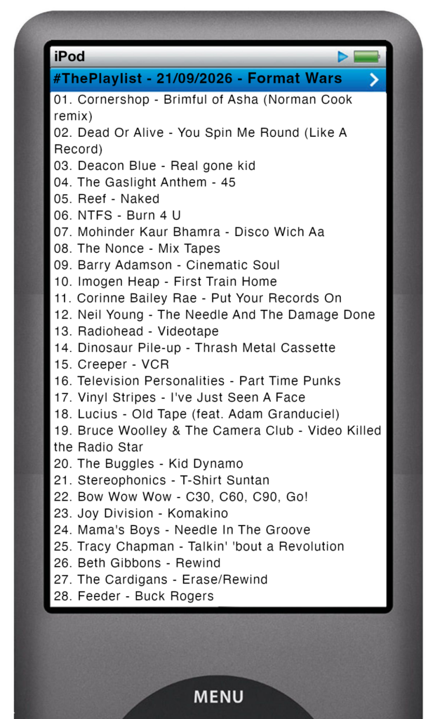 The tracks played on this episode, presented on the screen of a comically elongated iPod The songs are:
01. Cornershop - Brimful of Asha (Norman Cook remix)
02. Dead Or Alive - You Spin Me Round (Like A Record)
03. Deacon Blue - Real gone kid
04. The Gaslight Anthem - 45
05. Reef - Naked
06. NTFS - Burn 4 U
07. Mohinder Kaur Bhamra - Disco Wich Aa
08. The Nonce - Mix Tapes
09. Barry Adamson - Cinematic Soul
10. Imogen Heap - First Train Home
11. Corinne Bailey Rae - Put Your Records On
12. Neil Young - The Needle And The Damage Done
13. Radiohead - Videotape
14. Dinosaur Pile-up - Thrash Metal Cassette
15. Creeper - VCR
16. Television Personalities - Part Time Punks
17. Vinyl Stripes - I've Just Seen A Face
18. Lucius - Old Tape (feat. Adam Granduciel)
19. Bruce Woolley & The Camera Club - Video Killed the Radio Star
20. The Buggles - Kid Dynamo
21. Stereophonics - T-Shirt Suntan
22. Bow Wow Wow - C30, C60, C90, Go!
23. Joy Division - Komakino
24. Mama's Boys - Needle In The Groove
25. Tracy Chapman - Talkin' 'bout a Revolution
26. Beth Gibbons - Rewind
27. The Cardigans - Erase/Rewind
28. Feeder - Buck Rogers
