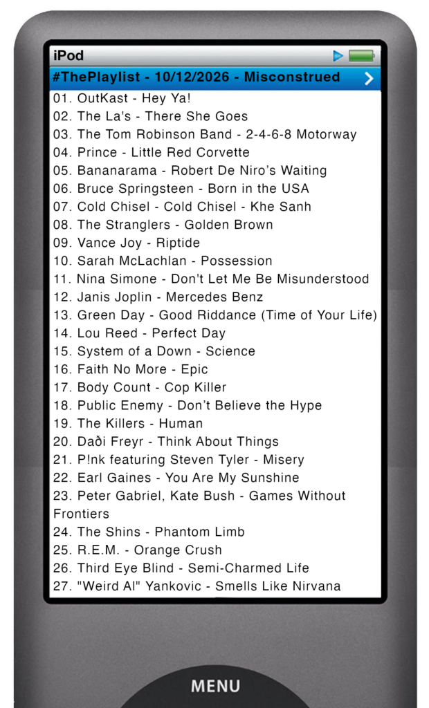 The tracks played on this episode, presented on the screen of a comically elongated iPod The songs are:

01. OutKast - Hey Ya!
02. The La's - There She Goes
03. The Tom Robinson Band - 2-4-6-8 Motorway
04. Prince - Little Red Corvette
05. Bananarama - Robert De Niro’s Waiting
06. Bruce Springsteen - Born in the USA
07. Cold Chisel - Cold Chisel - Khe Sanh
08. The Stranglers - Golden Brown
09. Vance Joy - Riptide
10. Sarah McLachlan - Possession
11. Nina Simone - Don't Let Me Be Misunderstood
12. Janis Joplin - Mercedes Benz
13. Green Day - Good Riddance (Time of Your Life)
14. Lou Reed - Perfect Day
15. System of a Down - Science
16. Faith No More - Epic
17. Body Count - Cop Killer
18. Public Enemy - Don’t Believe the Hype
19. The Killers - Human
20. Daði Freyr - Think About Things
21. P!nk featuring Steven Tyler - Misery
22. Earl Gaines - You Are My Sunshine
23. Peter Gabriel, Kate Bush - Games Without Frontiers
24. The Shins - Phantom Limb
25. R.E.M. - Orange Crush
26. Third Eye Blind - Semi-Charmed Life
27. "Weird Al" Yankovic - Smells Like Nirvana