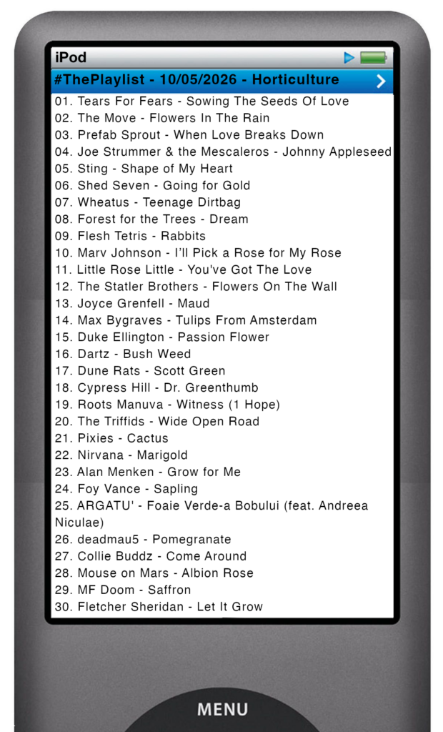The tracks played on this episode, presented on the screen of a comically elongated iPod The songs are: 

01. Tears For Fears - Sowing The Seeds Of Love
02. The Move - Flowers In The Rain
03. Prefab Sprout - When Love Breaks Down
04. Joe Strummer & the Mescaleros - Johnny Appleseed
05. Sting - Shape of My Heart
06. Shed Seven - Going for Gold
07. Wheatus - Teenage Dirtbag
08. Forest for the Trees - Dream
09. Flesh Tetris - Rabbits
10. Marv Johnson - I’ll Pick a Rose for My Rose
11. Little Rose Little - You've Got The Love
12. The Statler Brothers - Flowers On The Wall
13. Joyce Grenfell - Maud
14. Max Bygraves - Tulips From Amsterdam
15. Duke Ellington - Passion Flower
16. Dartz - Bush Weed
17. Dune Rats - Scott Green
18. Cypress Hill - Dr. Greenthumb
19. Roots Manuva - Witness (1 Hope)
20. The Triffids - Wide Open Road
21. Pixies - Cactus
22. Nirvana - Marigold
23. Alan Menken - Grow for Me
24. Foy Vance - Sapling
25. ARGATU' - Foaie Verde-a Bobului (feat. Andreea Niculae)
26. deadmau5 - Pomegranate
27. Collie Buddz - Come Around
28. Mouse on Mars - Albion Rose
29. MF Doom - Saffron
30. Fletcher Sheridan - Let It Grow